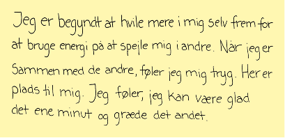 Jeg er begyndt at hvile mere i mig selv frem for at bruge energi på at spejle mig i andre. Når jeg er sammen med de andre, føler jeg mig tryg. Her er plads til mig. Jeg føler, jeg kan være glad det ene minut og græde det andet.