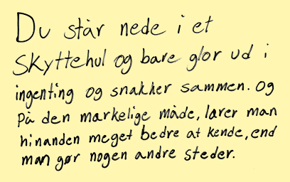 Du står nede i et skyttehul og bare glor ud i ingenting og snakker sammen. Og på den mærkelige måde, lærer man hinanden meget bedre at kende, end man gør nogen andre steder.